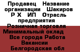 Продавец › Название организации ­ Шакиров Р.Х., ИП › Отрасль предприятия ­ Розничная торговля › Минимальный оклад ­ 1 - Все города Работа » Вакансии   . Белгородская обл.